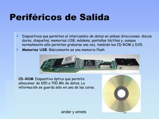 Periféricos de Salida
 Dispositivos que permiten el intercambio de datos en ambas direcciones: discos
duros, disquetes, memorias USB, módems, pantallas táctiles y, aunque
normalmente sólo permiten grabarse una vez, también los CD-ROM y DVD.
 Memorias USB. Básicamente es una memoria flash

CD-ROM Dispositivo óptico que permite
almacenar de 650 a 700 Mb de datos. La
información se guarda sólo en una de las caras.

ander y amets

12

 