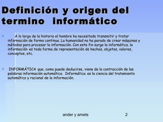Definición y origen del
termino informático


A lo largo de la historia el hombre ha necesitado transmitir y tratar
información de forma continua. La humanidad no ha parado de crear máquinas y
métodos para procesar la información. Con este fin surge la informática. la
información es toda forma de representación de hechos, objetos, valores,
conceptos, etc.



INFORMÁTICA que, como puede deducirse, viene de la contracción de las
palabras información automática. Informática es la ciencia del tratamiento
automático y racional de la información.

ander y amets

2

 