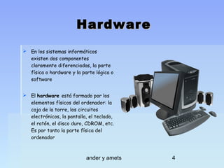 Hardware
 En los sistemas informáticos
existen dos componentes
claramente diferenciadas, la parte
física o hardware y la parte lógica o
software
 El hardware está formado por los
elementos físicos del ordenador: la
caja de la torre, los circuitos
electrónicos, la pantalla, el teclado,
el ratón, el disco duro, CDROM, etc.
Es por tanto la parte física del
ordenador

ander y amets

4

 