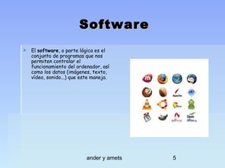 Software
 El software, o parte lógica es el
conjunto de programas que nos
permiten controlar el
funcionamiento del ordenador, así
como los datos (imágenes, texto,
vídeo, sonido...) que este maneja.

ander y amets

5

 
