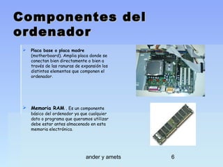 Componentes del
ordenador


Placa base o placa madre
(motherboard). Amplia placa donde se
conectan bien directamente o bien a
través de las ranuras de expansión los
distintos elementos que componen el
ordenador.

 Memoria RAM . Es un componente

básico del ordenador ya que cualquier
dato o programa que queramos utilizar
debe estar antes almacenado en esta
memoria electrónica.

ander y amets

6

 