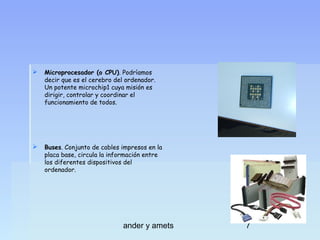 

Microprocesador (o CPU). Podríamos
decir que es el cerebro del ordenador.
Un potente microchip1 cuya misión es
dirigir, controlar y coordinar el
funcionamiento de todos.



Buses. Conjunto de cables impresos en la
placa base, circula la información entre
los diferentes dispositivos del
ordenador.

ander y amets

7

 