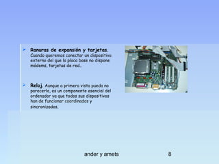  Ranuras de expansión y tarjetas.

Cuando queremos conectar un dispositivo
externo del que la placa base no dispone
módems, tarjetas de red..

 Reloj. Aunque a primera vista pueda no

parecerlo, es un componente esencial del
ordenador ya que todos sus dispositivos
han de funcionar coordinados y
sincronizados.

ander y amets

8

 