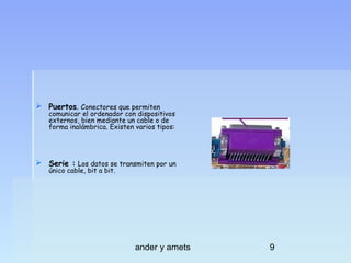  Puertos. Conectores que permiten

comunicar el ordenador con dispositivos
externos, bien mediante un cable o de
forma inalámbrica. Existen varios tipos:

 Serie : Los datos se transmiten por un
único cable, bit a bit.

ander y amets

9

 