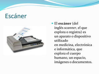 Escáner 
 El escáner (del 
inglés scanner, el que 
explora o registra) es 
un aparato o dispositivo 
utilizado 
en medicina, electrónica 
e informática, que 
explora el cuerpo 
humano, un espacio, 
imágenes o documentos. 
 