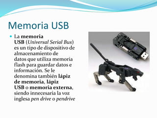 Memoria USB 
 La memoria 
USB (Universal Serial Bus) 
es un tipo de dispositivo de 
almacenamiento de 
datos que utiliza memoria 
flash para guardar datos e 
información. Se le 
denomina también lápiz 
de memoria, lápiz 
USB o memoria externa, 
siendo innecesaria la voz 
inglesa pen drive o pendrive 
