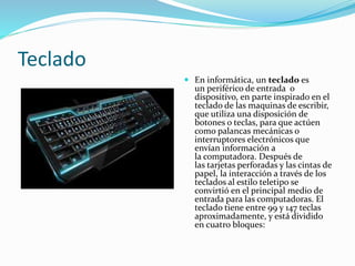 Teclado 
 En informática, un teclado es 
un periférico de entrada o 
dispositivo, en parte inspirado en el 
teclado de las maquinas de escribir, 
que utiliza una disposición de 
botones o teclas, para que actúen 
como palancas mecánicas o 
interruptores electrónicos que 
envían información a 
la computadora. Después de 
las tarjetas perforadas y las cintas de 
papel, la interacción a través de los 
teclados al estilo teletipo se 
convirtió en el principal medio de 
entrada para las computadoras. El 
teclado tiene entre 99 y 147 teclas 
aproximadamente, y está dividido 
en cuatro bloques: 
 