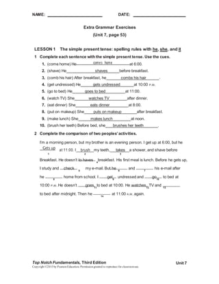 NAME: DATE:
Top Notch Fundamentals, Third Edition
Copyright ©2015by PearsonEducation. Permissiongranted to reproduce for classroomuse.
Unit 7
Extra Grammar Exercises
(Unit 7, page 53)
LESSON 1 The simple present tense: spelling rules with he, she, and it
1 Complete each sentence with the simple present tense. Use the cues.
1. (come home) He comes home at 6:00.
2. (shave) He shaves before breakfast.
3. (comb his hair) After breakfast, he combs his hair .
4. (get undressed) He gets undressed at 10:00 P.M.
5. (go to bed) He goes to bed at 11:00.
6. (watch TV) She watches TV after dinner.
7. (eat dinner) She eats dinner at 8:00.
8. (put on makeup) She puts on makeup after breakfast.
9. (make lunch) She makes lunch at noon.
10. (brush her teeth) Before bed, she brushes her teeth .
2 Complete the comparison of two peoples’activities.
I’m a morning person, but my brother is an evening person. I get up at 6:00, but he
Gets up at 11:00. I brush my teeth, takes a shower, and shave before
1 2 3
Breakfast. He doesn’t to haves 4
breakfast. His first meal is lunch. Before he gets up,
I study and check 5
my e-mail. But he 6
and 7
his e-mail after
he 8
home from school. I get9
undressed and go10
to bed at
10:00 P.M. He doesn’t goes11
to bed at 10:00. He watches12
TV and 13
to bed after midnight. Then he 14
at 11:00 A.M. again.
 