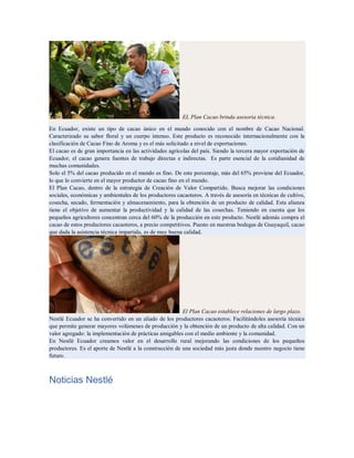 EL Plan Cacao brinda asesoría técnica.
En Ecuador, existe un tipo de cacao único en el mundo conocido con el nombre de Cacao Nacional.
Caracterizado su sabor floral y un cuerpo intenso. Este producto es reconocido internacionalmente con la
clasificación de Cacao Fino de Aroma y es el más solicitado a nivel de exportaciones.
El cacao es de gran importancia en las actividades agrícolas del país. Siendo la tercera mayor exportación de
Ecuador, el cacao genera fuentes de trabajo directas e indirectas. Es parte esencial de la cotidianidad de
muchas comunidades.
Solo el 5% del cacao producido en el mundo es fino. De este porcentaje, más del 65% proviene del Ecuador,
lo que lo convierte en el mayor productor de cacao fino en el mundo.
El Plan Cacao, dentro de la estrategia de Creación de Valor Compartido. Busca mejorar las condiciones
sociales, económicas y ambientales de los productores cacaoteros. A través de asesoría en técnicas de cultivo,
cosecha, secado, fermentación y almacenamiento, para la obtención de un producto de calidad. Esta alianza
tiene el objetivo de aumentar la productividad y la calidad de las cosechas. Teniendo en cuenta que los
pequeños agricultores concentran cerca del 60% de la producción en este producto. Nestlé además compra el
cacao de estos productores cacaoteros, a precio competitivos. Puesto en nuestras bodegas de Guayaquil, cacao
que dada la asistencia técnica impartida, es de muy buena calidad.
El Plan Cacao establece relaciones de largo plazo.
Nestlé Ecuador se ha convertido en un aliado de los productores cacaoteros. Facilitándoles asesoría técnica
que permite generar mayores volúmenes de producción y la obtención de un producto de alta calidad. Con un
valor agregado: la implementación de prácticas amigables con el medio ambiente y la comunidad.
En Nestlé Ecuador creamos valor en el desarrollo rural mejorando las condiciones de los pequeños
productores. Es el aporte de Nestlé a la construcción de una sociedad más justa donde nuestro negocio tiene
futuro.
Noticias Nestlé
 
