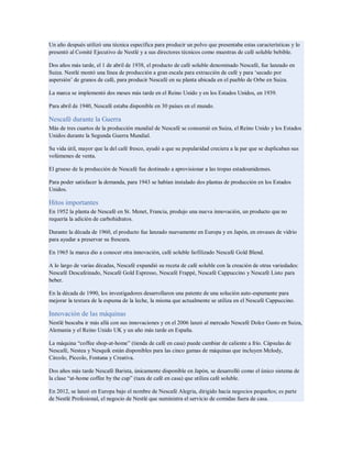Un año después utilizó una técnica específica para producir un polvo que presentaba estas características y lo
presentó al Comité Ejecutivo de Nestlé y a sus directores técnicos como muestras de café soluble bebible.
Dos años más tarde, el 1 de abril de 1938, el producto de café soluble denominado Nescafé, fue lanzado en
Suiza. Nestlé montó una línea de producción a gran escala para extracción de café y para ‘secado por
aspersión’ de granos de café, para producir Nescafé en su planta ubicada en el pueblo de Orbe en Suiza.
La marca se implementó dos meses más tarde en el Reino Unido y en los Estados Unidos, en 1939.
Para abril de 1940, Nescafé estaba disponible en 30 países en el mundo.
Nescafé durante la Guerra
Más de tres cuartos de la producción mundial de Nescafé se consumió en Suiza, el Reino Unido y los Estados
Unidos durante la Segunda Guerra Mundial.
Su vida útil, mayor que la del café fresco, ayudó a que su popularidad creciera a la par que se duplicaban sus
volúmenes de venta.
El grueso de la producción de Nescafé fue destinado a aprovisionar a las tropas estadounidenses.
Para poder satisfacer la demanda, para 1943 se habían instalado dos plantas de producción en los Estados
Unidos.
Hitos importantes
En 1952 la planta de Nescafé en St. Menet, Francia, produjo una nueva innovación, un producto que no
requería la adición de carbohidratos.
Durante la década de 1960, el producto fue lanzado nuevamente en Europa y en Japón, en envases de vidrio
para ayudar a preservar su frescura.
En 1965 la marca dio a conocer otra innovación, café soluble liofilizado Nescafé Gold Blend.
A lo largo de varias décadas, Nescafé expandió su receta de café soluble con la creación de otras variedades:
Nescafé Descafeinado, Nescafé Gold Espresso, Nescafé Frappé, Nescafé Cappuccino y Nescafé Listo para
beber.
En la década de 1990, los investigadores desarrollaron una patente de una solución auto-espumante para
mejorar la textura de la espuma de la leche, la misma que actualmente se utiliza en el Nescafé Cappuccino.
Innovación de las máquinas
Nestlé buscaba ir más allá con sus innovaciones y en el 2006 lanzó al mercado Nescafé Dolce Gusto en Suiza,
Alemania y el Reino Unido UK y un año más tarde en España.
La máquina “coffee shop-at-home” (tienda de café en casa) puede cambiar de caliente a frío. Cápsulas de
Nescafé, Nestea y Nesquik están disponibles para las cinco gamas de máquinas que incluyen Melody,
Circolo, Piccolo, Fontana y Creativa.
Dos años más tarde Nescafé Barista, únicamente disponible en Japón, se desarrolló como el único sistema de
la clase “at-home coffee by the cup” (taza de café en casa) que utiliza café soluble.
En 2012, se lanzó en Europa bajo el nombre de Nescafé Alegria, dirigido hacia negocios pequeños; es parte
de Nestlé Profesional, el negocio de Nestlé que suministra el servicio de comidas fuera de casa.
 