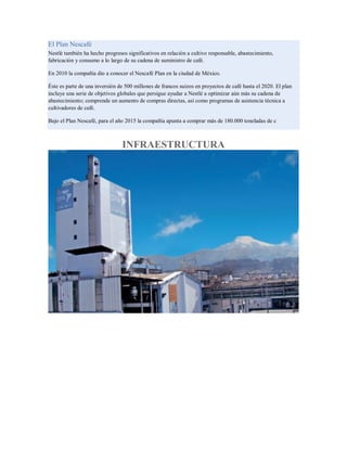 El Plan Nescafé
Nestlé también ha hecho progresos significativos en relación a cultivo responsable, abastecimiento,
fabricación y consumo a lo largo de su cadena de suministro de café.
En 2010 la compañía dio a conocer el Nescafé Plan en la ciudad de México.
Éste es parte de una inversión de 500 millones de francos suizos en proyectos de café hasta el 2020. El plan
incluye una serie de objetivos globales que persigue ayudar a Nestlé a optimizar aún más su cadena de
abastecimiento; comprende un aumento de compras directas, así como programas de asistencia técnica a
cultivadores de café.
Bajo el Plan Nescafé, para el año 2015 la compañía apunta a comprar más de 180.000 toneladas de c
INFRAESTRUCTURA
 