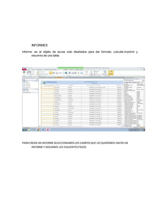 INFORMES 
informe: es el objeto de acces solo diseñados para dar formato, culcular,imprimir y 
resumira de una tabla 
PARA CREAR UN INFORME SELECCIONAMOS LOS CAMPOS QUE LES QUEREMOS HACER UN 
INFORME Y SEGUIMOS LOS SIGUIENTES PASOS 
 