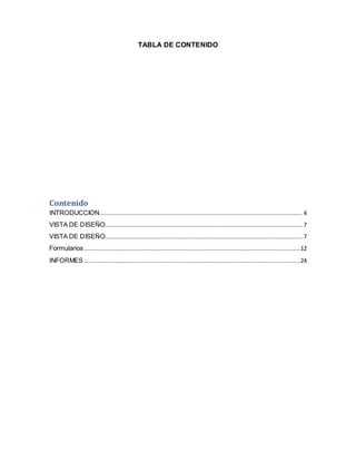 TABLA DE CONTENIDO 
Contenido 
INTRODUCCION .................................................................................................................... 4 
VISTA DE DISEÑO................................................................................................................. 7 
VISTA DE DISEÑO................................................................................................................. 7 
Formularios ............................................................................................................................12 
INFORMES ............................................................................................................................24 
 