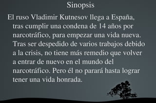     Sinopsis
El ruso Vladimir Kutnesov llega a España, 
 tras cumplir una condena de 14 años por 
 narcotráfico, para empezar una vida nueva. 
 Tras ser despedido de varios trabajos debido 
 a la crisis, no tiene más remedio que volver 
 a entrar de nuevo en el mundo del 
 narcotráfico. Pero él no parará hasta lograr 
 tener una vida honrada.

                   
 