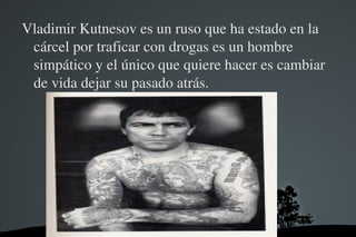 Vladimir Kutnesov es un ruso que ha estado en la 
 cárcel por traficar con drogas es un hombre 
 simpático y el único que quiere hacer es cambiar 
 de vida dejar su pasado atrás.




                    
 