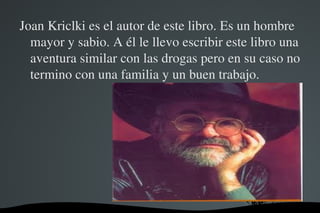 Joan Kriclki es el autor de este libro. Es un hombre 
  mayor y sabio. A él le llevo escribir este libro una 
  aventura similar con las drogas pero en su caso no 
  termino con una familia y un buen trabajo.




                      
 