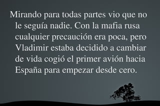 Mirando para todas partes vio que no 
 le seguía nadie. Con la mafia rusa 
 cualquier precaución era poca, pero 
 Vladimir estaba decidido a cambiar 
 de vida cogió el primer avión hacia 
 España para empezar desde cero.


               
 