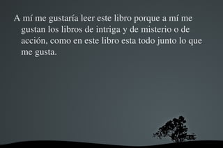 A mí me gustaría leer este libro porque a mí me 
 gustan los libros de intriga y de misterio o de 
 acción, como en este libro esta todo junto lo que 
 me gusta.




                     
 