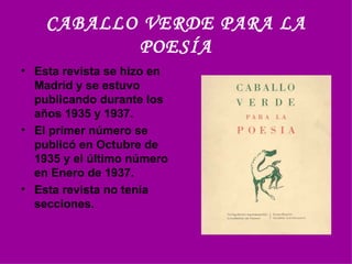 CABALLO VERDE PARA LA POESÍA Esta revista se hizo en Madrid y se estuvo publicando durante los años 1935 y 1937. El primer número se publicó en Octubre de 1935 y el último número en Enero de 1937.  Esta revista no tenía  secciones.  
