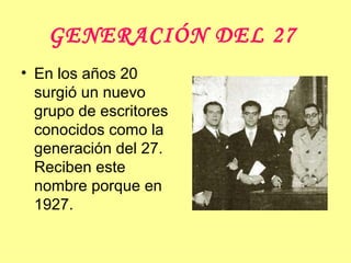 GENERACIÓN DEL 27   En los años 20 surgió un nuevo grupo de escritores conocidos como la generación del 27. Reciben este nombre porque en 1927.  