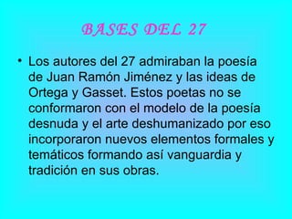 BASES DEL 27   Los autores del 27 admiraban la poesía de Juan Ramón Jiménez y las ideas de Ortega y Gasset. Estos poetas no se conformaron con el modelo de la poesía desnuda y el arte deshumanizado por eso incorporaron nuevos elementos formales y temáticos formando así vanguardia y tradición en sus obras.  