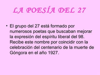 LA POESÍA DEL 27   El grupo del 27 está formado por numerosos poetas que buscaban mejorar la expresión del espíritu liberal del 98. Recibe este nombre por coincidir con la celebración del centenario de la muerte de Góngora en el año 1927.  