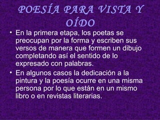 POESÍA PARA VISTA Y OÍDO En la primera etapa, los poetas se preocupan por la forma y escriben sus versos de manera que formen un dibujo completando así el sentido de lo expresado con palabras.  En algunos casos la dedicación a la pintura y la poesía ocurre en una misma persona por lo que están en un mismo libro o en revistas literarias.  