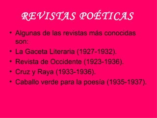 REVISTAS POÉTICAS   Algunas de las revistas más conocidas son: La Gaceta Literaria (1927-1932). Revista de Occidente (1923-1936). Cruz y Raya (1933-1936). Caballo verde para la poesía (1935-1937).  