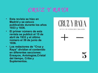 CRUZ Y RAYA   Esta revista se hizo en Madrid y se estuvo publicando durante los años 1933 y 1936.  El primer número de esta revista se publicó el 15 de abril de 1933 y el último número el 39 de junio de 1936. Los redactores de “Cruz y Raya” dividían el contenido en diferentes secciones: Ensayos, Antologías,Cristal del tiempo, Criba y Suplementos. 