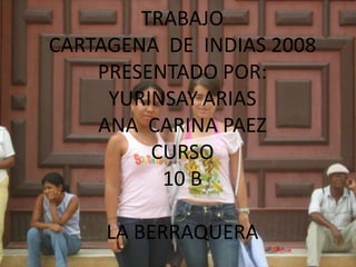 TRABAJO
CARTAGENA DE INDIAS 2008
    PRESENTADO POR:
     YURINSAY ARIAS
    ANA CARINA PAEZ
         CURSO
          10 B

     LA BERRAQUERA
 