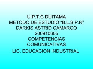 U.P.T.C DUITAMA METODO DE ESTUDIO “B.L.S.P.R” DARKIS ASTRID CAMARGO 200910605 COMPETENCIAS COMUNICATIVAS LIC. EDUCACION INDUSTRIAL   