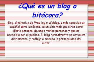 ¿Qué es un blog o bitácora? Blog, diminutivo de Web log o Weblog, o más conocido en español como bitácora, es un sitio web que sirve como diario personal de una o varias personas y que es accesible por el público. El blog normalmente se actualiza diariamente, y refleja a menudo la personalidad del autor. 