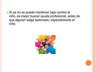    Si ya no se puede mantener bajo control al
    niño, es mejor buscar ayuda profesional, antes de
    que alguien salga lastimado, especialmente el
    niño.
 