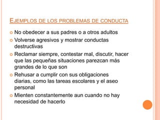 EJEMPLOS DE LOS PROBLEMAS DE CONDUCTA
 No obedecer a sus padres o a otros adultos
 Volverse agresivos y mostrar conductas
  destructivas
 Reclamar siempre, contestar mal, discutir, hacer
  que las pequeñas situaciones parezcan más
  grandes de lo que son
 Rehusar a cumplir con sus obligaciones
  diarias, como las tareas escolares y el aseo
  personal
 Mienten constantemente aun cuando no hay
  necesidad de hacerlo
 