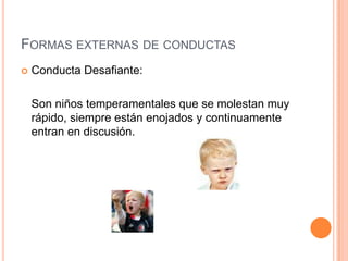 FORMAS EXTERNAS DE CONDUCTAS
   Conducta Desafiante:

    Son niños temperamentales que se molestan muy
    rápido, siempre están enojados y continuamente
    entran en discusión.
 