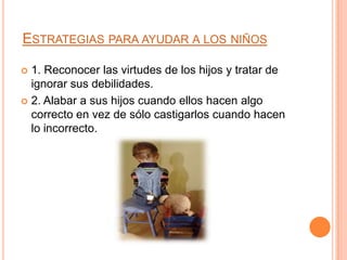 ESTRATEGIAS PARA AYUDAR A LOS NIÑOS

 1. Reconocer las virtudes de los hijos y tratar de
  ignorar sus debilidades.
 2. Alabar a sus hijos cuando ellos hacen algo
  correcto en vez de sólo castigarlos cuando hacen
  lo incorrecto.
 