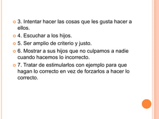  3. Intentar hacer las cosas que les gusta hacer a
  ellos.
 4. Escuchar a los hijos.

 5. Ser amplio de criterio y justo.

 6. Mostrar a sus hijos que no culpamos a nadie
  cuando hacemos lo incorrecto.
 7. Tratar de estimularlos con ejemplo para que
  hagan lo correcto en vez de forzarlos a hacer lo
  correcto.
 