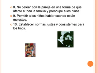  8. No pelear con la pareja en una forma de que
  afecte a toda la familia y preocupe a los niños.
 9. Permitir a los niños hablar cuando están
  molestos.
 10. Establecer normas justas y consistentes para
  los hijos.
 