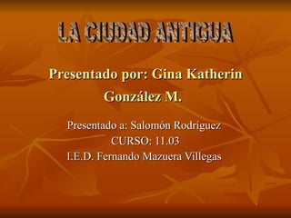 Presentado por: Gina Katherin González M.   Presentado a: Salomón Rodríguez   CURSO: 11.03 I.E.D. Fernando Mazuera Villegas  LA CIUDAD ANTIGUA  