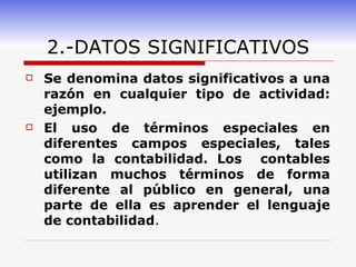 2.-DATOS SIGNIFICATIVOS Se denomina datos significativos a una razón en cualquier tipo de actividad: ejemplo. El uso de términos especiales en diferentes campos especiales, tales como la contabilidad. Los  contables utilizan muchos términos de forma diferente al público en general, una parte de ella es aprender el lenguaje de contabilidad . 
