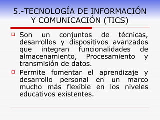 5.-TECNOLOGÍA DE INFORMACIÓN Y COMUNICACIÓN (TICS) Son un conjuntos de técnicas, desarrollos y dispositivos avanzados que integran funcionalidades de almacenamiento, Procesamiento y transmisión de datos. Permite fomentar el aprendizaje y desarrollo personal en un marco mucho más flexible en los niveles educativos existentes. 