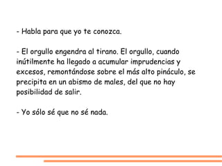 - Habla para que yo te conozca. - El orgullo engendra al tirano. El orgullo, cuando inútilmente ha llegado a acumular imprudencias y excesos, remontándose sobre el más alto pináculo, se precipita en un abismo de males, del que no hay posibilidad de salir. - Yo sólo sé que no sé nada. 