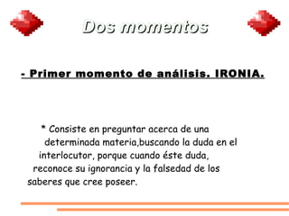 Dos momentos - Primer momento de análisis. IRONIA. * Consiste en preguntar acerca de una  determinada materia,buscando la duda en el  interlocutor, porque cuando éste duda,  reconoce su ignorancia y la falsedad de los  saberes que cree poseer. 