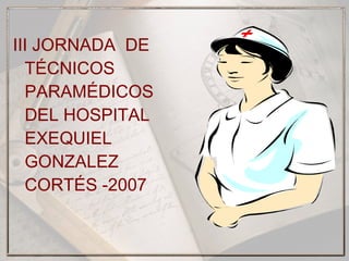 III JORNADA DE
TÉCNICOS
PARAMÉDICOS
DEL HOSPITAL
EXEQUIEL
GONZALEZ
CORTÉS -2007
 