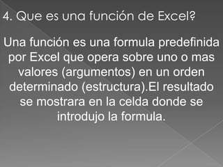 4. Que es una función de Excel?Una función es una formula predefinida por Excel que opera sobre uno o mas valores (argumentos) en un orden determinado (estructura).El resultado se mostrara en la celda donde se introdujo la formula.