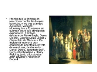 Francia fue la primera en reaccionar contra las formas barrocas, y los tres grandes  ilustrados , Volta iré, Montesquieu y Rousseau se cuentan entre sus principales exponentes. También destacaron Pierre Bayle, Denis Diderot, George Louis Lecler y Chamblain de Marivaux. En Inglaterra tuvo una gran cantidad de adeptos la novela de aventuras, destacando Daniel Defoe, Jonathan Swift, Samuel Richardson y Henry Fielding, junto a los poetas John Dryden y Alexander Pope.4 