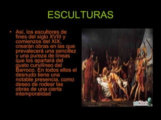 ESCULTURAS Así, los escultores de fines del siglo XVIII y comienzos del XIX, crearán obras en las que prevalecerá una sencillez y una pureza de líneas que los apartará del gusto curvilíneo del Barroco. En todos ellos el desnudo tiene una notable presencia, como deseo de rodear las obras de una cierta intemporalidad  