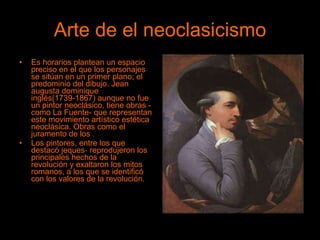 Arte de el neoclasicismo Es horarios plantean un espacio preciso en el que los personajes se sitúan en un primer plano; el predominio del dibujo. Jean augusta dominique   inglés(1739-1867) aunque no fue un pintor neoclásico, tiene obras -como La Fuente- que representan este movimiento artístico estética neoclásica. Obras como el juramento de los . Los pintores, entre los que destacó jeques -  reprodujeron los principales hechos de la revolución y exaltaron los mitos romanos, a los que se identificó con los valores de la revolución. 