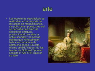 arte Las esculturas neoclásicas se realizaban en la mayoría de los casos en mármol blanco, sin policromar, puesto que así se pensaba que eran las esculturas antiguas, predominando en ellas la noble sencillez y la serena belleza que Winckelmann había encontrado en la estatuaria griega. En este mismo sentido habían ido las teorías de Gotthold Ephraim Lessing (1729-1781) que en su libro  