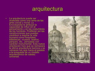 arquitectura La arquitectura puede ser analizada como una rama de las artes social y moral; La Enciclopedia le atribuyó la capacidad de influir en el pensamiento y en las costumbres de los hombres. Proliferan así las construcciones que pueden contribuir a mejorar la vida humana como hospitales, bibliotecas, museos, teatros, parques, etc., pensadas con carácter monumental. Esta nueva orientación hizo que se rechazara la última arquitectura barroca y se volvieran los ojos hacia el pasado a la búsqueda de un modelo arquitectónico de validez universal. 